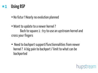 #1 UsingBSP
●
No futur ! Nearly no evolution planned
●
Want to update to a newer kernel ?
Back to square 1 : try to use an upstream kernel and
cross your fingers
●
Need to backport support/functionnalities from newer
kernel ? A big pain to backport / limit to what can be
backported
 