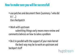 Howtomakesureyouwillbesuccessfull
●
use patches and document them (summary / who did
it / ...)
Use checkpatch
●
Work with upstream
submitting things early means more review and
comments/advices on how to solve a problem
●
Do it in parallel with the support of your main kernel
the best way may be to work on upstream and
backport stuff
 