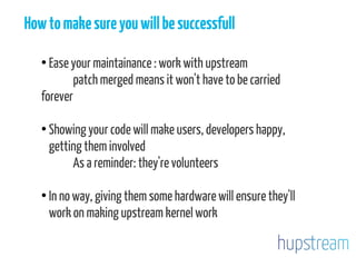 Howtomakesureyouwillbesuccessfull
●
Ease your maintainance : work with upstream
patch merged means it won't have to be carried
forever
●
Showing your code will make users, developers happy,
getting them involved
As a reminder: they're volunteers
●
In no way, giving them some hardware will ensure they'll
work on making upstream kernel work
 