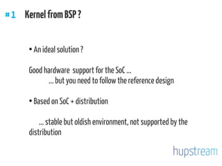 ●
An ideal solution ?
Good hardware support for the SoC ...
... but you need to follow the reference design
●
Based on SoC + distribution
... stable but oldish environment, not supported by the
distribution
#1 KernelfromBSP ?
 