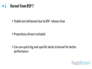 ●
Stable but old kernel due to BSP release time
●
Proprietary drivers included
●
Can use quite big and specific hacks in kernel for better
performance
#1 KernelfromBSP ?
 