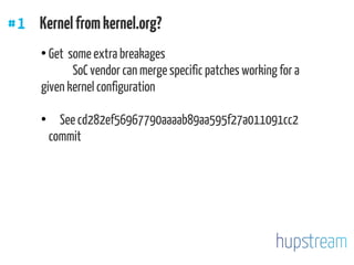 #1 Kernelfromkernel.org?
●
Get some extra breakages
SoC vendor can merge specific patches working for a
given kernel configuration
●
See cd282ef56967790aaaab89aa595f27a011091cc2
commit
 