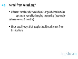 #1 Kernelfromkernel.org?
●
Different timelines between kernel.org and distributions
upstream kernel is changing too quickly (new major
release ~ every 2 months)
●
Linus usually says that people should use kernels from
distributions
 