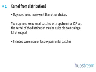 #1 Kernelfromdistribution?
●
May need some more work than other choices
You may need some small patches with upstream or BSP but
the kernel of the distribution may be quite old so missing a
lot of support
●
Includes some more or less experimental patches
 