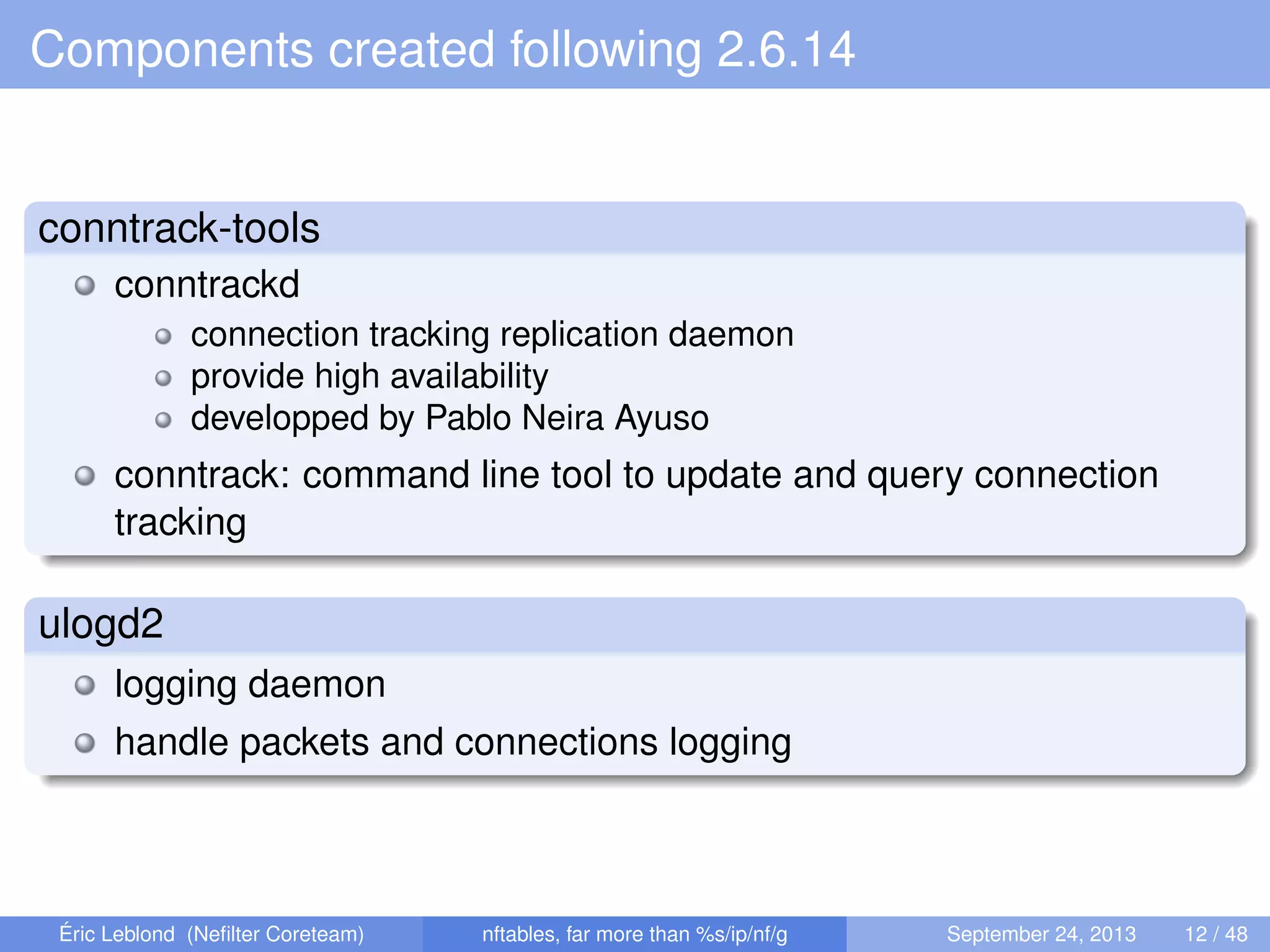 Components created following 2.6.14
conntrack-tools
conntrackd
connection tracking replication daemon
provide high availability
developped by Pablo Neira Ayuso
conntrack: command line tool to update and query connection
tracking
ulogd2
logging daemon
handle packets and connections logging
Éric Leblond (Neﬁlter Coreteam) nftables, far more than %s/ip/nf/g September 24, 2013 12 / 48
 