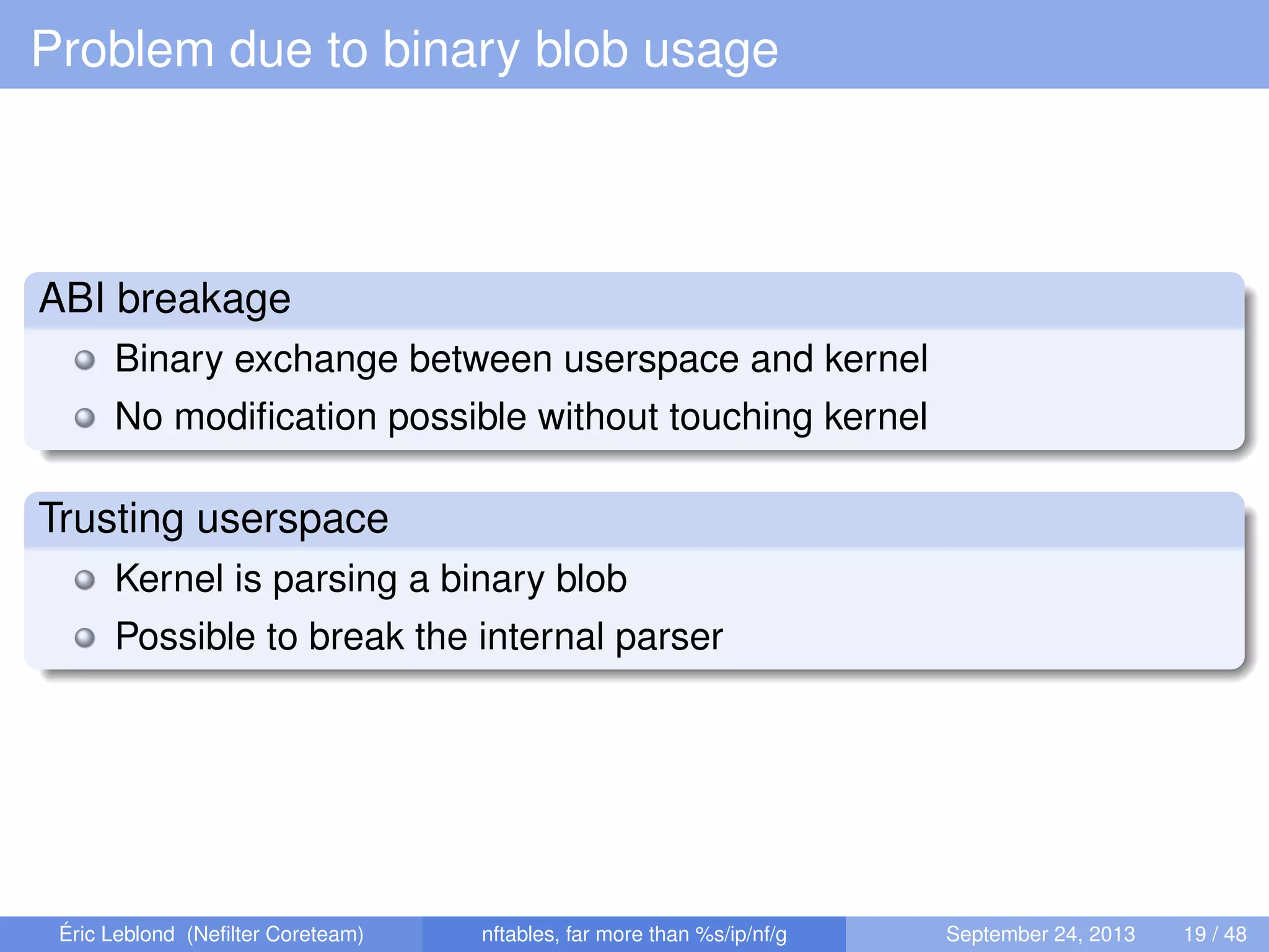 Problem due to binary blob usage
ABI breakage
Binary exchange between userspace and kernel
No modiﬁcation possible without touching kernel
Trusting userspace
Kernel is parsing a binary blob
Possible to break the internal parser
Éric Leblond (Neﬁlter Coreteam) nftables, far more than %s/ip/nf/g September 24, 2013 19 / 48
 