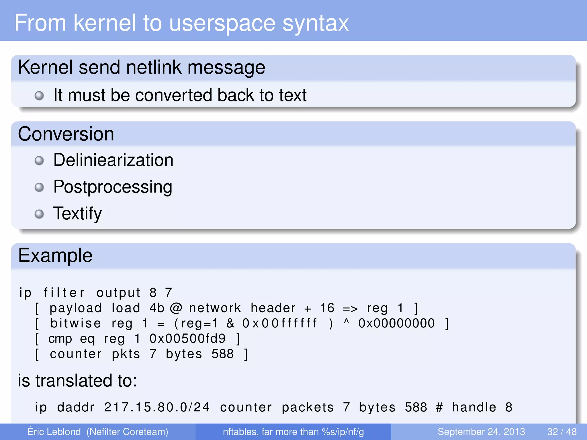 From kernel to userspace syntax
Kernel send netlink message
It must be converted back to text
Conversion
Deliniearization
Postprocessing
Textify
Example
ip f i l t e r output 8 7
[ payload load 4b @ network header + 16 => reg 1 ]
[ bitwise reg 1 = ( reg=1 & 0 x 0 0 f f f f f f ) ^ 0x00000000 ]
[ cmp eq reg 1 0x00500fd9 ]
[ counter pkts 7 bytes 588 ]
is translated to:
ip daddr 217.15.80.0/24 counter packets 7 bytes 588 # handle 8
Éric Leblond (Neﬁlter Coreteam) nftables, far more than %s/ip/nf/g September 24, 2013 32 / 48
 