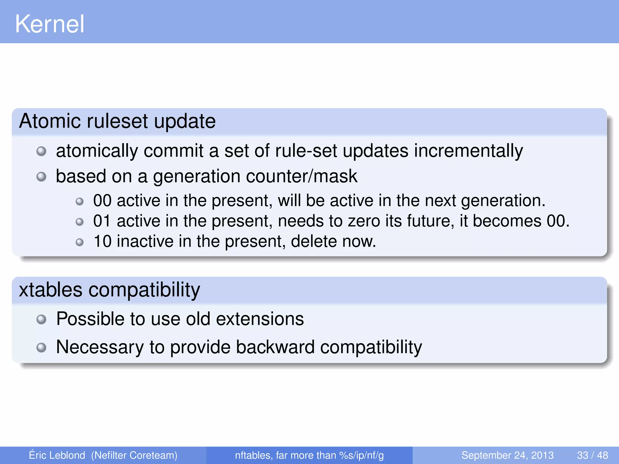 Kernel
Atomic ruleset update
atomically commit a set of rule-set updates incrementally
based on a generation counter/mask
00 active in the present, will be active in the next generation.
01 active in the present, needs to zero its future, it becomes 00.
10 inactive in the present, delete now.
xtables compatibility
Possible to use old extensions
Necessary to provide backward compatibility
Éric Leblond (Neﬁlter Coreteam) nftables, far more than %s/ip/nf/g September 24, 2013 33 / 48
 