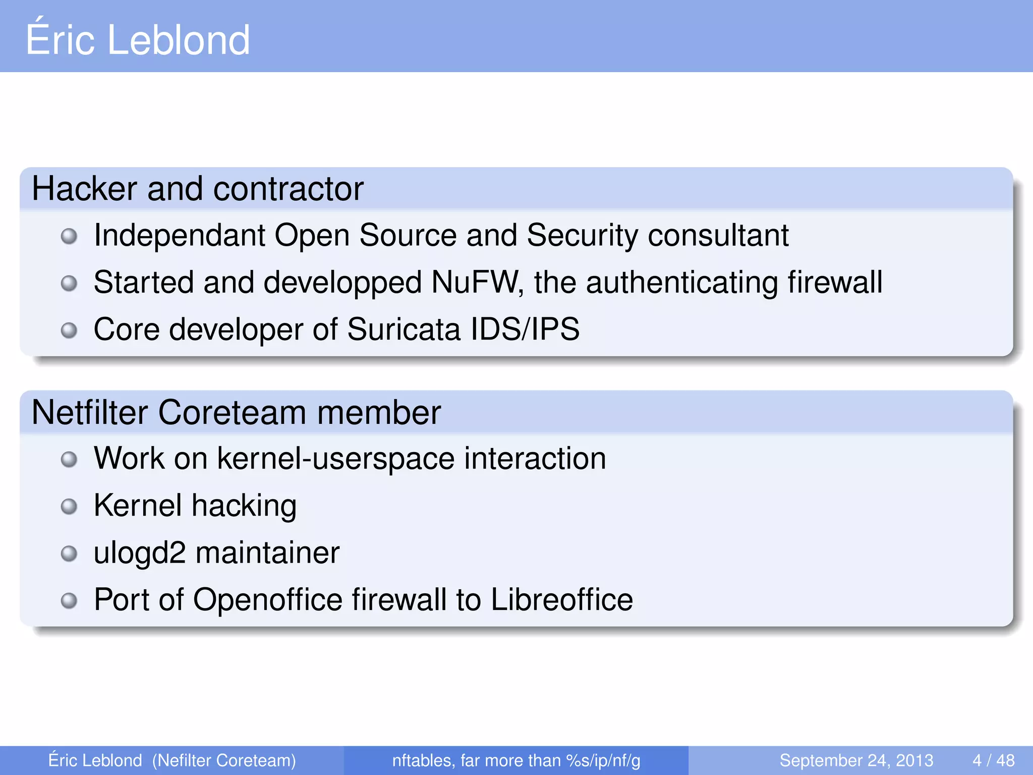 Éric Leblond
Hacker and contractor
Independant Open Source and Security consultant
Started and developped NuFW, the authenticating ﬁrewall
Core developer of Suricata IDS/IPS
Netﬁlter Coreteam member
Work on kernel-userspace interaction
Kernel hacking
ulogd2 maintainer
Port of Openofﬁce ﬁrewall to Libreofﬁce
Éric Leblond (Neﬁlter Coreteam) nftables, far more than %s/ip/nf/g September 24, 2013 4 / 48
 