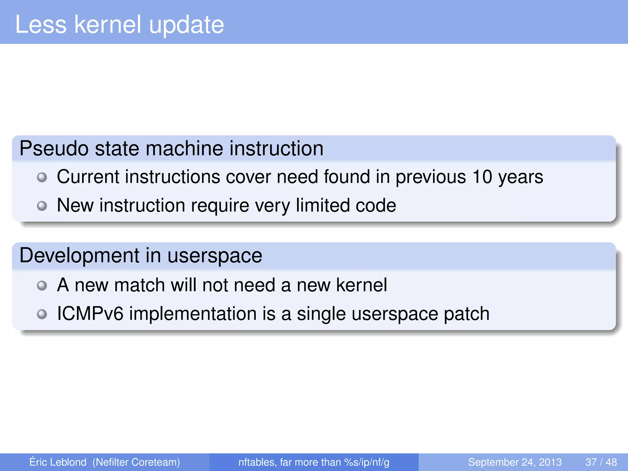 Less kernel update
Pseudo state machine instruction
Current instructions cover need found in previous 10 years
New instruction require very limited code
Development in userspace
A new match will not need a new kernel
ICMPv6 implementation is a single userspace patch
Éric Leblond (Neﬁlter Coreteam) nftables, far more than %s/ip/nf/g September 24, 2013 37 / 48
 