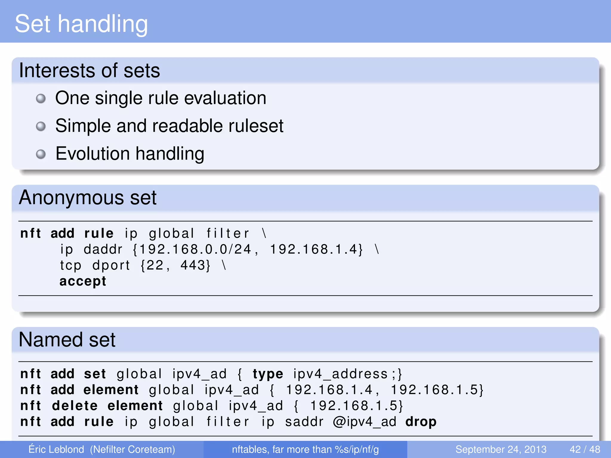 Set handling
Interests of sets
One single rule evaluation
Simple and readable ruleset
Evolution handling
Anonymous set
nft add rule ip global f i l t e r 
ip daddr {192.168.0.0/24 , 192.168.1.4} 
tcp dport {22 , 443} 
accept
Named set
nft add set global ipv4_ad { type ipv4_address ; }
nft add element global ipv4_ad { 192.168.1.4 , 192.168.1.5}
nft delete element global ipv4_ad { 192.168.1.5}
nft add rule ip global f i l t e r ip saddr @ipv4_ad drop
Éric Leblond (Neﬁlter Coreteam) nftables, far more than %s/ip/nf/g September 24, 2013 42 / 48
 