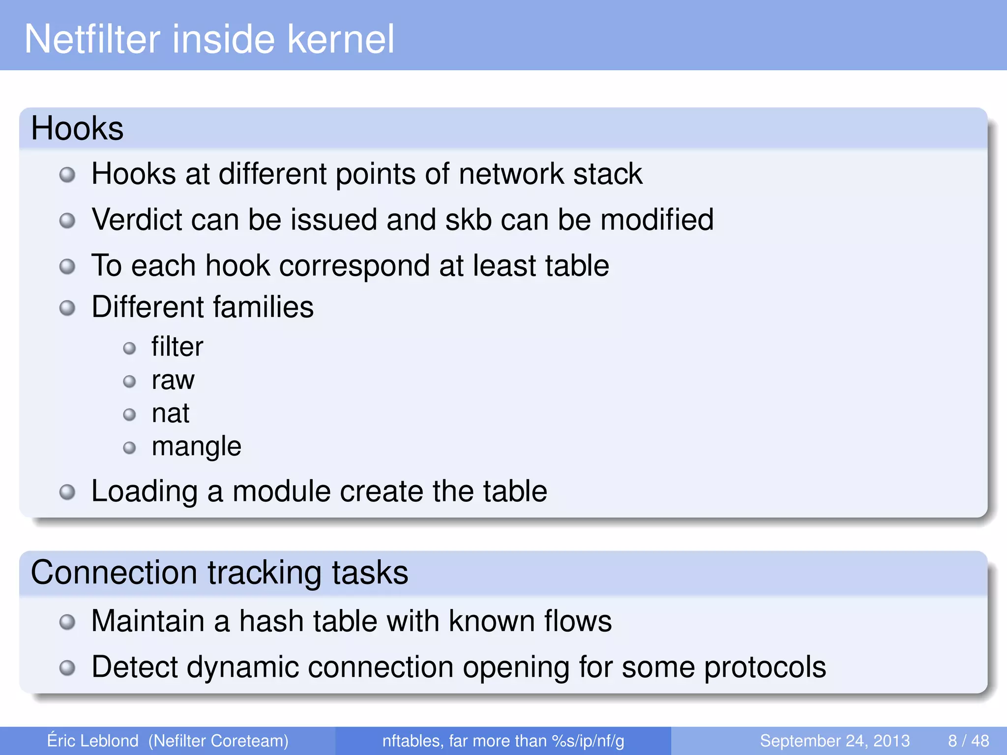 Netﬁlter inside kernel
Hooks
Hooks at different points of network stack
Verdict can be issued and skb can be modiﬁed
To each hook correspond at least table
Different families
ﬁlter
raw
nat
mangle
Loading a module create the table
Connection tracking tasks
Maintain a hash table with known ﬂows
Detect dynamic connection opening for some protocols
Éric Leblond (Neﬁlter Coreteam) nftables, far more than %s/ip/nf/g September 24, 2013 8 / 48
 