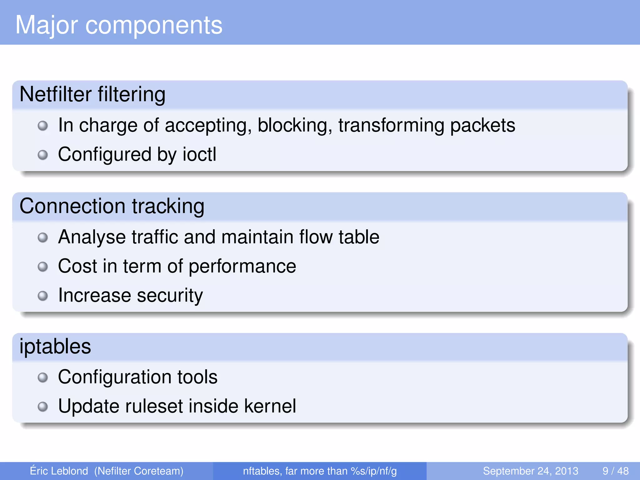 Major components
Netﬁlter ﬁltering
In charge of accepting, blocking, transforming packets
Conﬁgured by ioctl
Connection tracking
Analyse trafﬁc and maintain ﬂow table
Cost in term of performance
Increase security
iptables
Conﬁguration tools
Update ruleset inside kernel
Éric Leblond (Neﬁlter Coreteam) nftables, far more than %s/ip/nf/g September 24, 2013 9 / 48
 