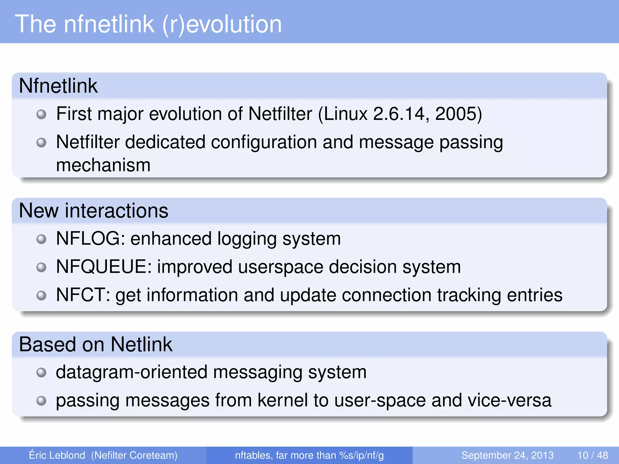 The nfnetlink (r)evolution
Nfnetlink
First major evolution of Netﬁlter (Linux 2.6.14, 2005)
Netﬁlter dedicated conﬁguration and message passing
mechanism
New interactions
NFLOG: enhanced logging system
NFQUEUE: improved userspace decision system
NFCT: get information and update connection tracking entries
Based on Netlink
datagram-oriented messaging system
passing messages from kernel to user-space and vice-versa
Éric Leblond (Neﬁlter Coreteam) nftables, far more than %s/ip/nf/g September 24, 2013 10 / 48
 