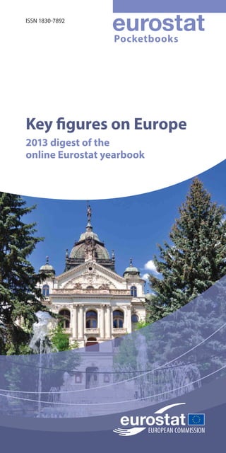 doi:10.2785/35942
Key figures on Europe
2013 digest of the
online Eurostat yearbook
Pocketbooks
Key figures on Europe
2013 digest of the
online Eurostat yearbook
Key figures on Europe presents a selection of statistical
data on Europe. Most data cover the European
Union and its Member States, while some indicators
are provided for other countries, such as members
of EFTA, acceding and candidate countries to the
European Union, Japan or the United States. This
pocketbook treats the following areas: economy and
finance; population; health; education and training;
labour market; living conditions and social protection;
industry, trade and services; agriculture, forestry and
fisheries; international trade; transport; environment;
energy; and science and technology.
This pocketbook presents
a subset of the most
popular information
found in the continuously
updated online publication
Europe in figures –
Eurostat yearbook, which
is available at
http://bit.ly/Eurostat_yearbook
This pocketbook may be viewed as an introduction
to European statistics and provides a starting point
for those who wish to explore the wide range of
data that is freely available on Eurostat’s website at
http://ec.europa.eu/eurostat
Key
figures
on
Europe
2013
digest
of
the
online
Eurostat
yearbook
KS-EI-13-001-EN-C
ISSN 1830-7892
978-92-79-27023-9
9 789279 270239
 