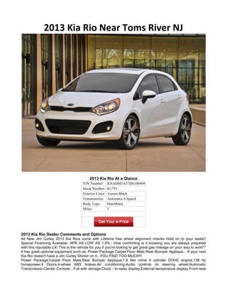 2013 Kia Rio Near Toms River NJ




                                           2013 Kia Rio At a Glance
                                      VIN Number:       KNADM5A37D6106909
                                      Stock Number:     K1793
                                      Exterior Color:   Aurora Black
                                      Transmission:     Automatic 6-Speed
                                      Body Type:        Hatchback
                                      Miles:            5




2013 Kia Rio Dealer Comments and Options
All New Jim Curley 2013 Kia Rios come with Lifetime free wheel alignment checks Hold on to your seats!!
Special Financing Available: APR AS LOW AS 1.9%.. How comforting is it knowing you are always prepared
with this reputable LX! This is the vehicle for you if you're looking to get great gas mileage on your way to work**
It has great optional equipment such as: Power Package Carpet Floor Mats Rear Bumper Applique... If your next
Kia Rio doesn't have a Jim Curley Sticker on it...YOU PAID TOO MUCH!!!
Power Package,Carpet Floor Mats,Rear Bumper Applique,1.6 liter inline 4 cylinder DOHC engine,138 hp
horsepower,4 Doors,4-wheel ABS brakes,Air conditioning,Audio controls on steering wheel,Automatic
Transmission,Center Console - Full with storage,Clock - In-radio display,External temperature display,Front seat
 