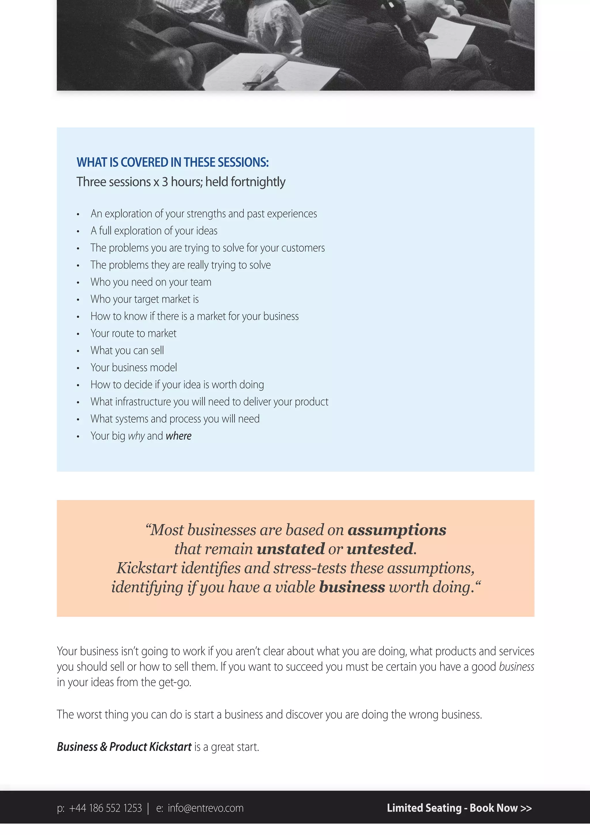 WHAT IS COVERED IN THESE SESSIONS:
    Three sessions x 3 hours; held fortnightly

       An exploration of your strengths and past experiences
       A full exploration of your ideas
       The problems you are trying to solve for your customers
       The problems they are really trying to solve
       Who you need on your team
       Who your target market is
       How to know if there is a market for your business
       Your route to market
       What you can sell
       Your business model
       How to decide if your idea is worth doing
       What infrastructure you will need to deliver your product
       What systems and process you will need
       Your big why and where




                    “Most)businesses)are)based)on)assumptions))
                       that)remain)unstated)or)untested.))
                                                                   )
            identifying)if)you)have)a)viable)business)worth)doing.“


Your business isn’t going to work if you aren’t clear about what you are doing, what products and services
you should sell or how to sell them. If you want to succeed you must be certain you have a good business
in your ideas from the get-go.

The worst thing you can do is start a business and discover you are doing the wrong business.

Business & Product Kickstart is a great start.



p: +44 186 552 1253 | e: info@entrevo.com                                Limited Seating - Book Now >>
 