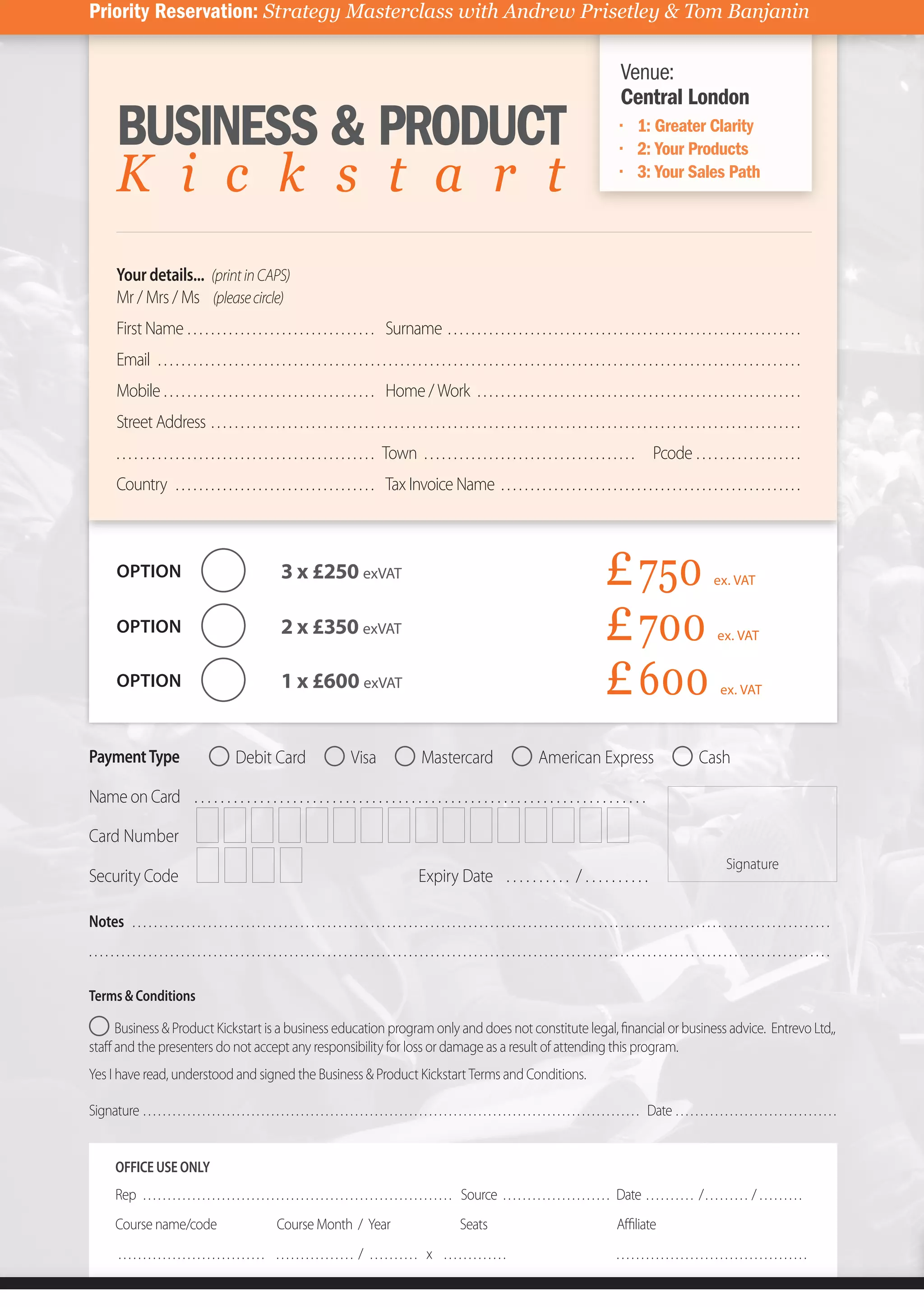 Priority Reservation:)Strategy)Masterclass)with)Andrew)Prisetley)&)Tom)Banjanin

                                                                                                                                                                                                        Venue:
                                                                                                                                                                                                        Central London
          BUSINESS & PRODUCT                                                                                                                                                                                   1: Greater Clarity
                                                                                                                                                                                                               2: Your Products
          K i c k s t a r t                                                                                                                                                                                    3: Your Sales Path




          Your details... (print in CAPS)
          Mr / Mrs / Ms (please circle)
          First Name . . . . . . . . . . . . . . . . . . . . . . . . . . . . . . . . Surname . . . . . . . . . . . . . . . . . . . . . . . . . . . . . . . . . . . . . . . . . . . . . . . . . . . . . . . . . . . .
          Email . . . . . . . . . . . . . . . . . . . . . . . . . . . . . . . . . . . . . . . . . . . . . . . . . . . . . . . . . . . . . . . . . . . . . . . . . . . . . . . . . . . . . . . . . . . . . . . . . . . . . . . . . . . . .
          Mobile . . . . . . . . . . . . . . . . . . . . . . . . . . . . . . . . . . . . Home / Work . . . . . . . . . . . . . . . . . . . . . . . . . . . . . . . . . . . . . . . . . . . . . . . . . . . . . . .
          Street Address . . . . . . . . . . . . . . . . . . . . . . . . . . . . . . . . . . . . . . . . . . . . . . . . . . . . . . . . . . . . . . . . . . . . . . . . . . . . . . . . . . . . . . . . . . . . . . . . . . . .
          . . . . . . . . . . . . . . . . . . . . . . . . . . . . . . . . . . . . . . . . . . . . Town . . . . . . . . . . . . . . . . . . . . . . . . . . . . . . . . . . . .                                      Pcode . . . . . . . . . . . . . . . . . .
          Country . . . . . . . . . . . . . . . . . . . . . . . . . . . . . . . . . . Tax Invoice Name . . . . . . . . . . . . . . . . . . . . . . . . . . . . . . . . . . . . . . . . . . . . . . . . . . .



          OPTION                                                        3 x £250 exVAT                                                                                                            £"750                                    ex. VAT


          OPTION                                                        2 x £350 exVAT                                                                                                            £"700                                      ex. VAT


          OPTION                                                        1 x £600 exVAT                                                                                                            £"600                                       ex. VAT



Payment Type                                           Debit Card                                 Visa                       Mastercard                                  American Express                                             Cash

Name on Card . . . . . . . . . . . . . . . . . . . . . . . . . . . . . . . . . . . . . . . . . . . . . . . . . . . . . . . . . . . . . . . . . . . . .

Card Number
                                                                                                                                                                                                                                                Signature
Security Code                                                                                                               Expiry Date . . . . . . . . . . / . . . . . . . . . .

Notes . . . . . . . . . . . . . . . . . . . . . . . . . . . . . . . . . . . . . . . . . . . . . . . . . . . . . . . . . . . . . . . . . . . . . . . . . . . . . . . . . . . . . . . . . . . . . . . . . . . . . . . . . . . . . . . . . . . . . . . . . . . . . . . . .
.........................................................................................................................................

Terms & Conditions

     Business & Product Kickstart is a business education program only and does not constitute legal, ﬁnancial or business advice. Entrevo Ltd,,
staﬀ and the presenters do not accept any responsibility for loss or damage as a result of attending this program.
Yes I have read, understood and signed the Business & Product Kickstart Terms and Conditions.

Signature . . . . . . . . . . . . . . . . . . . . . . . . . . . . . . . . . . . . . . . . . . . . . . . . . . . . . . . . . . . . . . . . . . . . . . . . . . . . . . . . . . . . . . . . . . . . . . . . . . . . . Date . . . . . . . . . . . . . . . . . . . . . . . . . . . . . . . . .


         OFFICE USE ONLY
         Rep . . . . . . . . . . . . . . . . . . . . . . . . . . . . . . . . . . . . . . . . . . . . . . . . . . . . . . . . . . . . . . . Source . . . . . . . . . . . . . . . . . . . . . . Date . . . . . . . . . . / . . . . . . . . . / . . . . . . . . .
         Course name/code                                             Course Month / Year                                                   Seats                                                      Aﬃliate
           .............................. ................ / .......... x .............                                                                                                                .......................................
 
