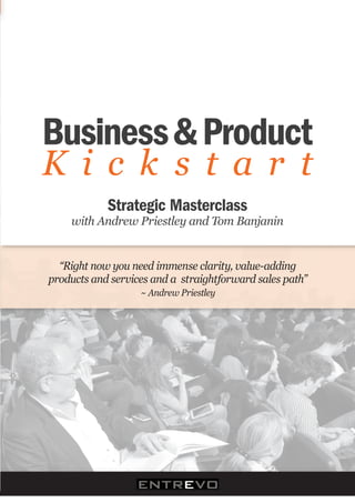 Business & Product
K i c k s t a r t)
            Strategic Masterclass )
     with)Andrew)Priestley)and)Tom)Banjanin


  “Right)now)you)need)immense)clarity,)value>adding)
products)and)services)and)a))straightforward)sales)path”)
                    ~)Andrew)Priestley
 