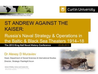 ST ANDREW AGAINST THE
KAISER:
Russia’s Naval Strategy & Operations in
the Baltic & Black Sea Theaters 1914–18
The 2013 King Hall Naval History Conference

Dr Alexey D Muraviev
Head, Department of Social Sciences & International Studies
Director, Strategic Flashlight forum
School of Media, Culture and Creative Arts
Curtin University is a trademark of Curtin University of Technology
CRICOS Provider Code 00301J

23.05.2013

 