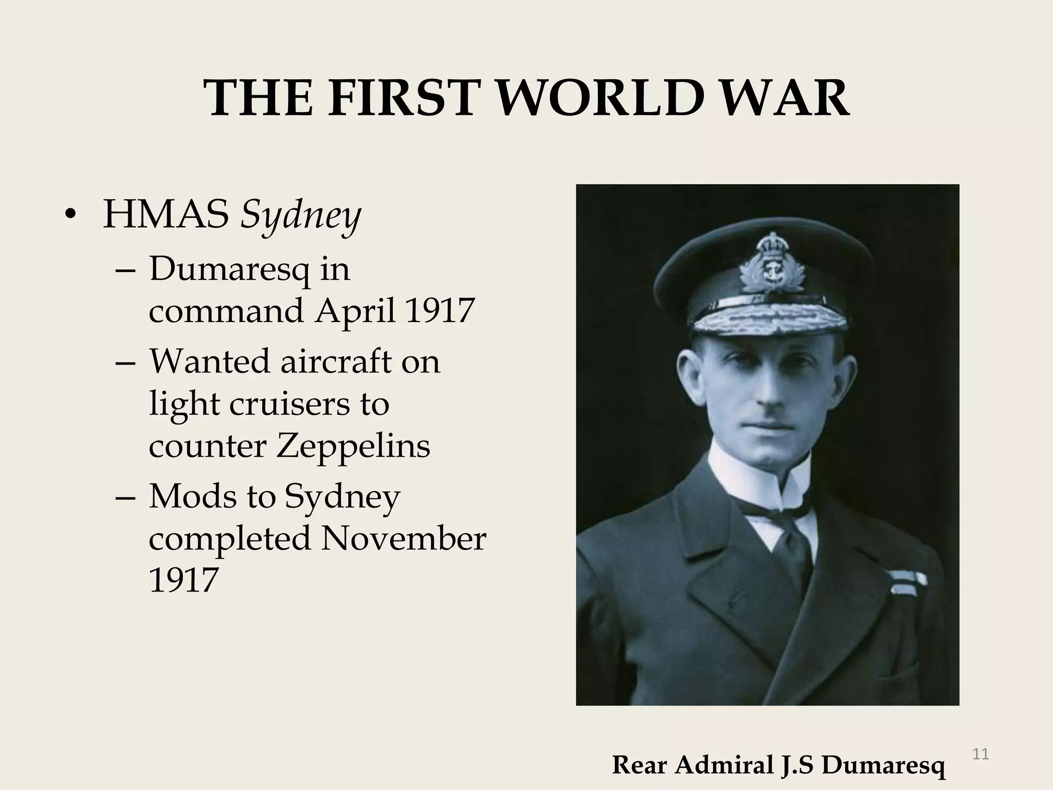 THE FIRST WORLD WAR
• HMAS Sydney
– Dumaresq in
command April 1917
– Wanted aircraft on
light cruisers to
counter Zeppelins
– Mods to Sydney
completed November
1917

Rear Admiral J.S Dumaresq

11

 