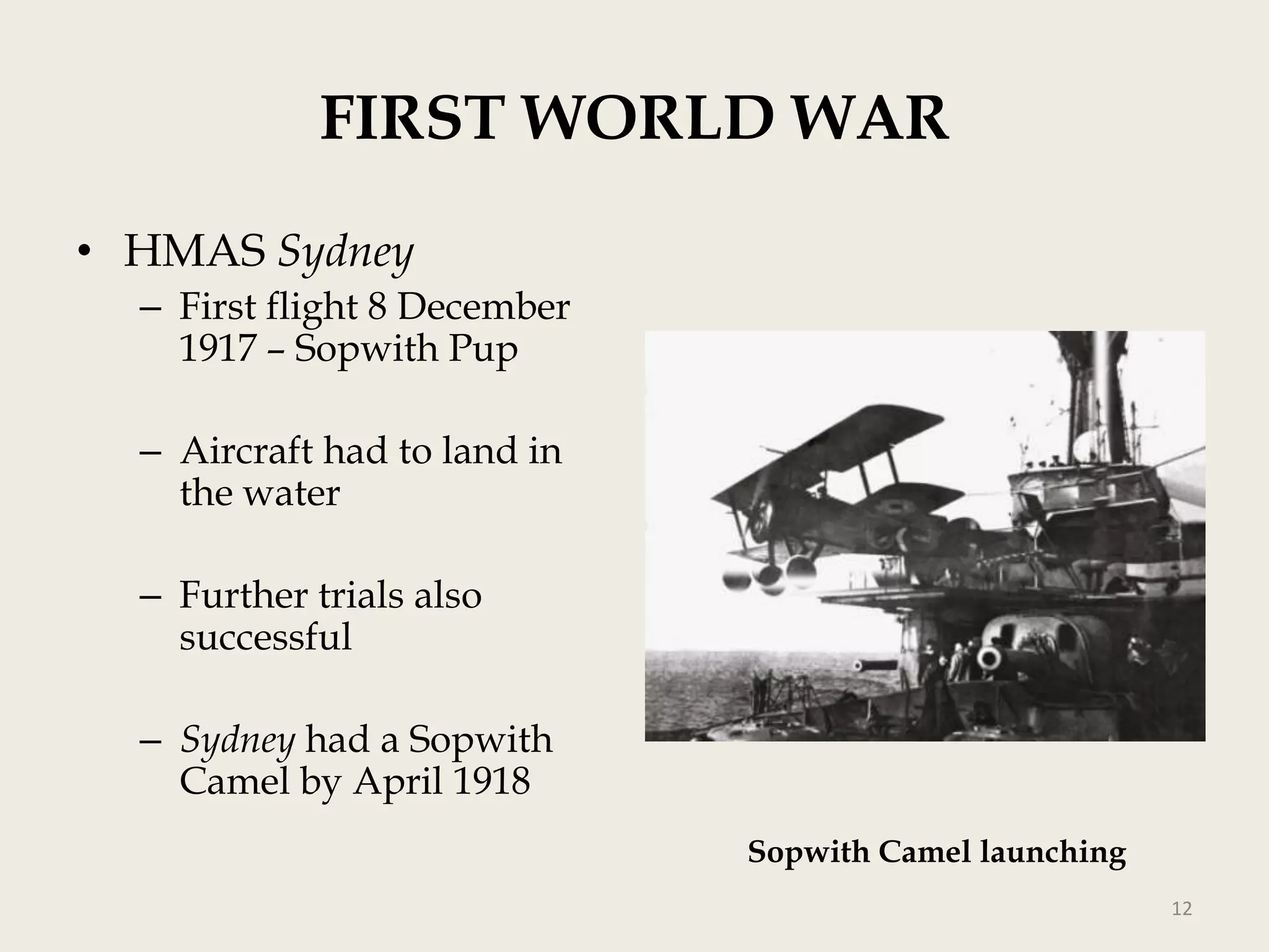 FIRST WORLD WAR
• HMAS Sydney
– First flight 8 December
1917 – Sopwith Pup
– Aircraft had to land in
the water
– Further trials also
successful
– Sydney had a Sopwith
Camel by April 1918
Sopwith Camel launching
12

 