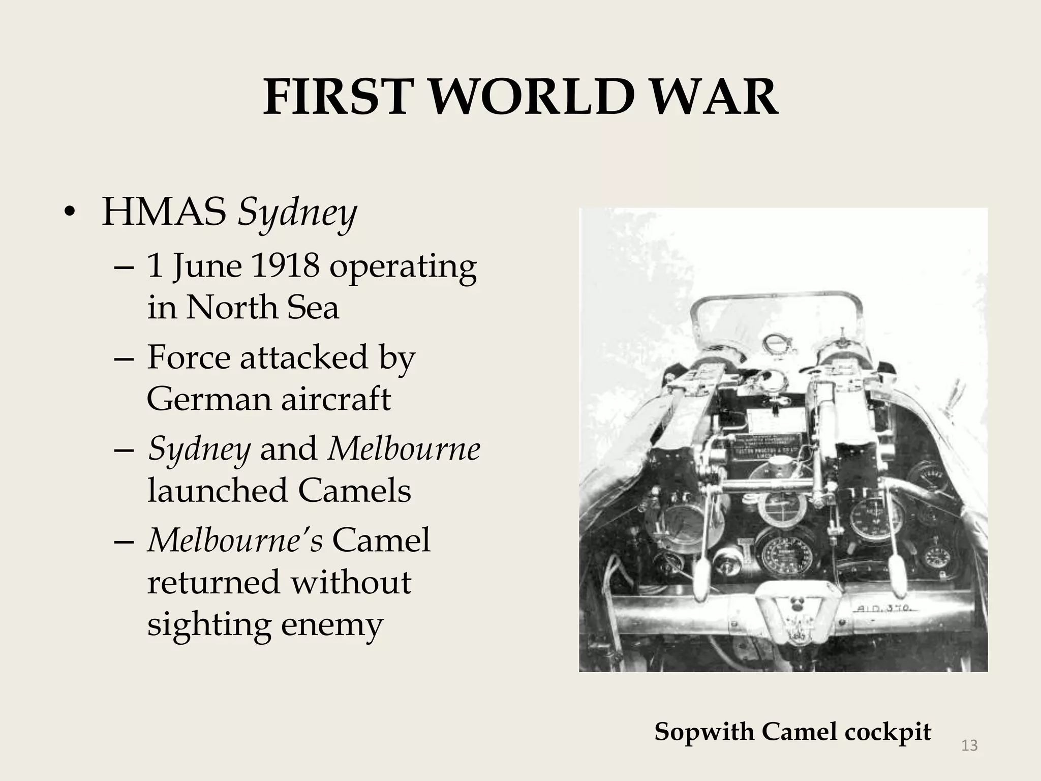 FIRST WORLD WAR
• HMAS Sydney
– 1 June 1918 operating
in North Sea
– Force attacked by
German aircraft
– Sydney and Melbourne
launched Camels
– Melbourne’s Camel
returned without
sighting enemy
Sopwith Camel cockpit

13

 