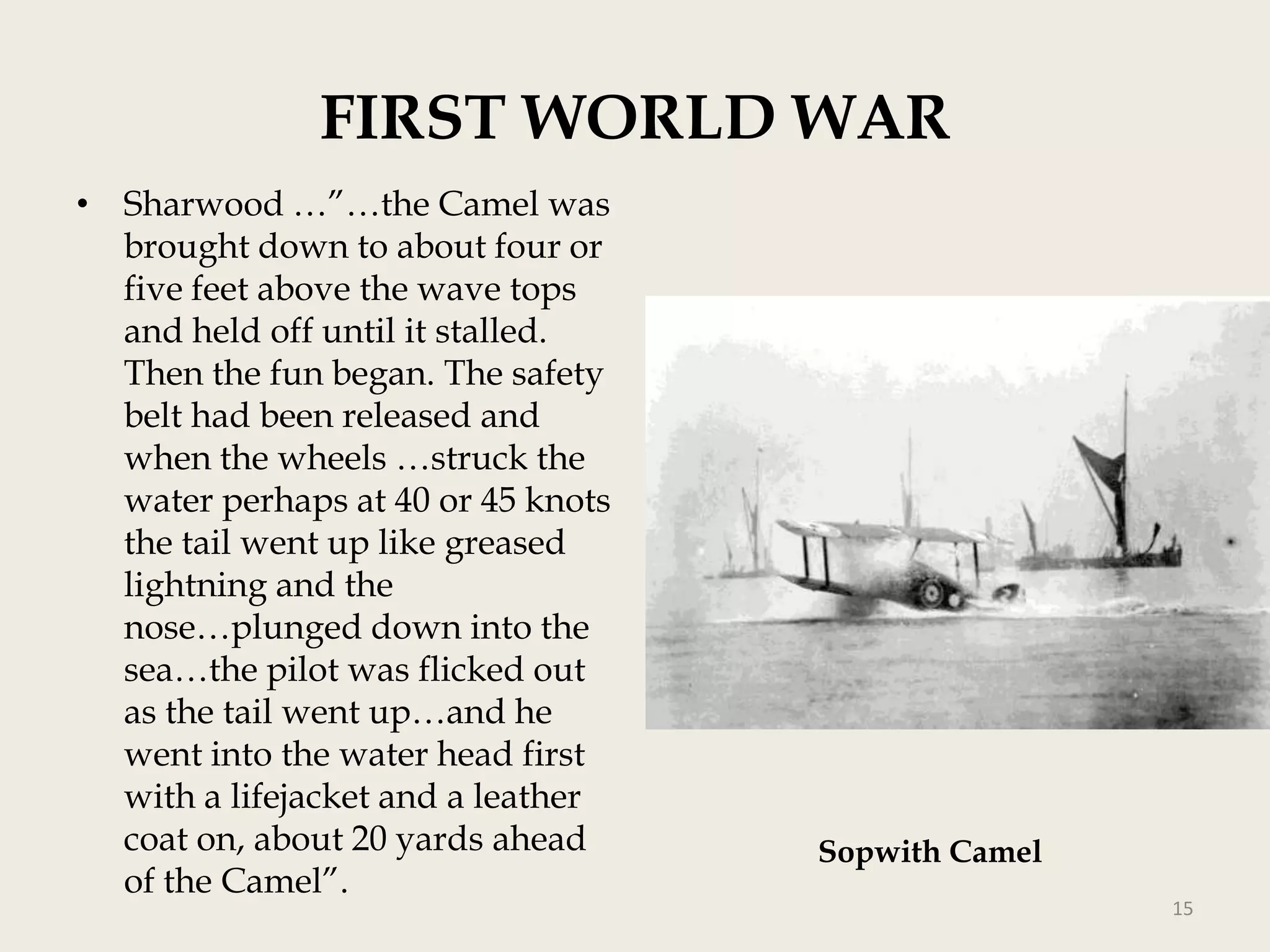 FIRST WORLD WAR
• Sharwood …”…the Camel was
brought down to about four or
five feet above the wave tops
and held off until it stalled.
Then the fun began. The safety
belt had been released and
when the wheels …struck the
water perhaps at 40 or 45 knots
the tail went up like greased
lightning and the
nose…plunged down into the
sea…the pilot was flicked out
as the tail went up…and he
went into the water head first
with a lifejacket and a leather
coat on, about 20 yards ahead
of the Camel”.

Sopwith Camel
15

 