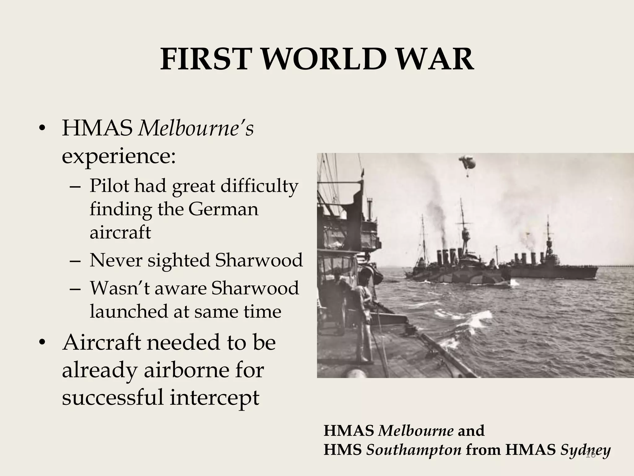 FIRST WORLD WAR
• HMAS Melbourne’s
experience:
– Pilot had great difficulty
finding the German
aircraft
– Never sighted Sharwood
– Wasn‟t aware Sharwood
launched at same time

• Aircraft needed to be
already airborne for
successful intercept
HMAS Melbourne and
HMS Southampton from HMAS Sydney
16

 