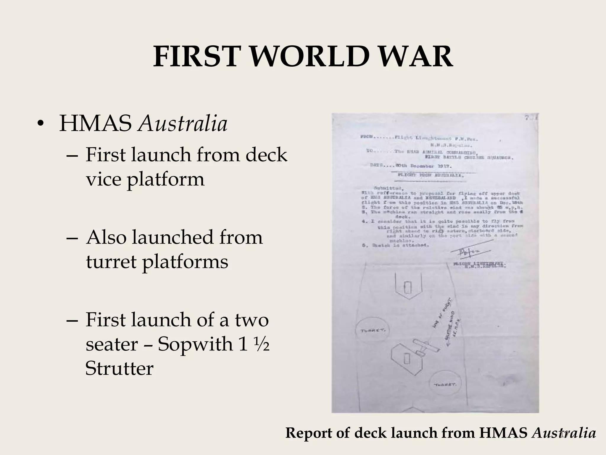 FIRST WORLD WAR
• HMAS Australia
– First launch from deck
vice platform
– Also launched from
turret platforms
– First launch of a two
seater – Sopwith 1 ½
Strutter
17
Report of deck launch from HMAS Australia

 