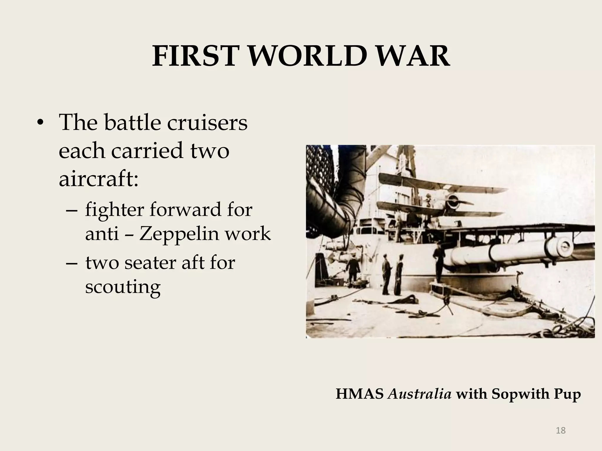 FIRST WORLD WAR
• The battle cruisers
each carried two
aircraft:
– fighter forward for
anti – Zeppelin work
– two seater aft for
scouting

HMAS Australia with Sopwith Pup
18

 