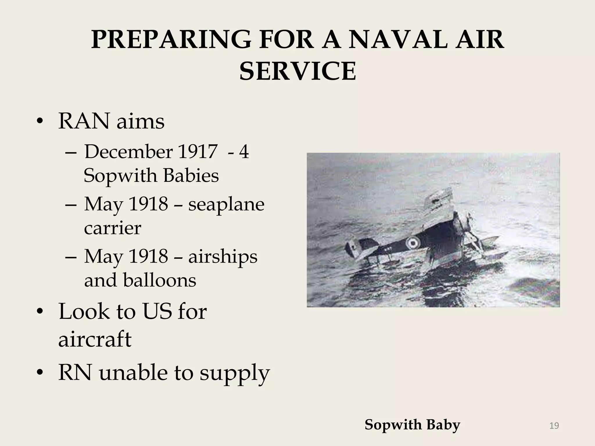 PREPARING FOR A NAVAL AIR
SERVICE
• RAN aims
– December 1917 - 4
Sopwith Babies
– May 1918 – seaplane
carrier
– May 1918 – airships
and balloons

• Look to US for
aircraft
• RN unable to supply
Sopwith Baby

19

 