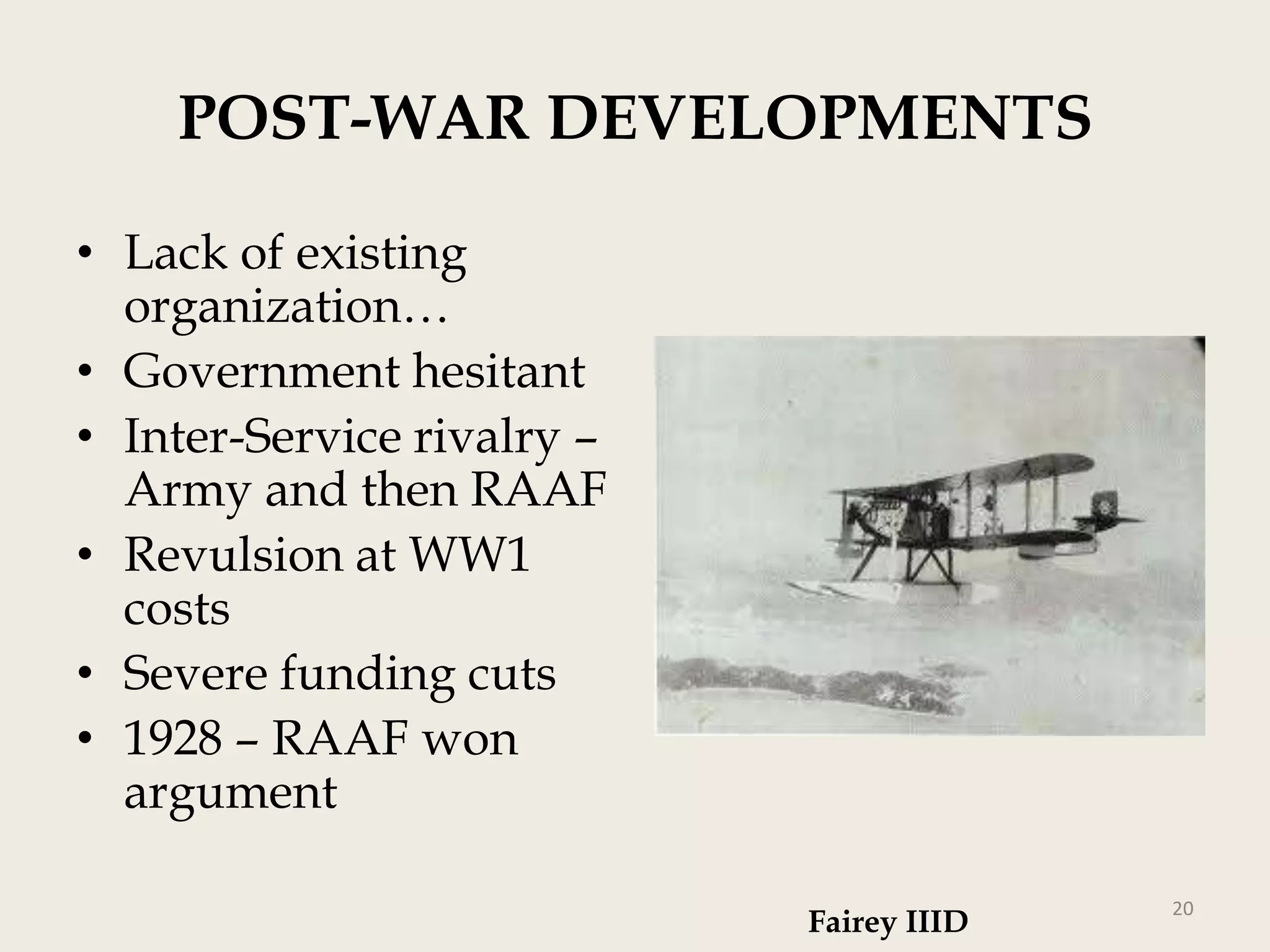 POST-WAR DEVELOPMENTS
• Lack of existing
organization…
• Government hesitant
• Inter-Service rivalry –
Army and then RAAF
• Revulsion at WW1
costs
• Severe funding cuts
• 1928 – RAAF won
argument
Fairey IIID

20

 