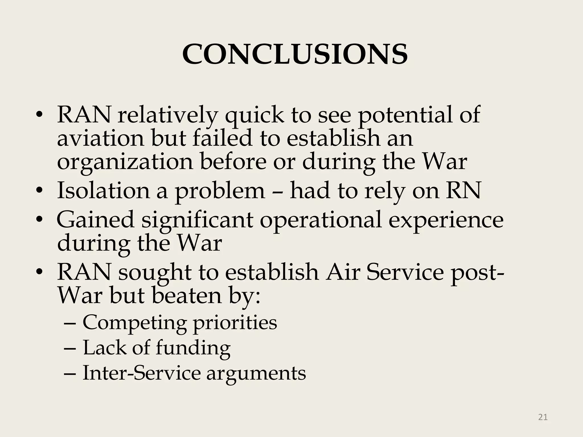 CONCLUSIONS
• RAN relatively quick to see potential of
aviation but failed to establish an
organization before or during the War
• Isolation a problem – had to rely on RN
• Gained significant operational experience
during the War
• RAN sought to establish Air Service postWar but beaten by:
– Competing priorities
– Lack of funding
– Inter-Service arguments

21

 