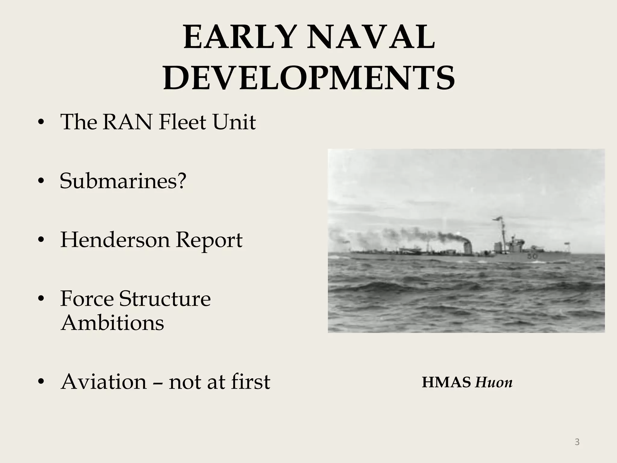 EARLY NAVAL
DEVELOPMENTS
• The RAN Fleet Unit
• Submarines?
• Henderson Report
• Force Structure
Ambitions
• Aviation – not at first

HMAS Huon

3

 