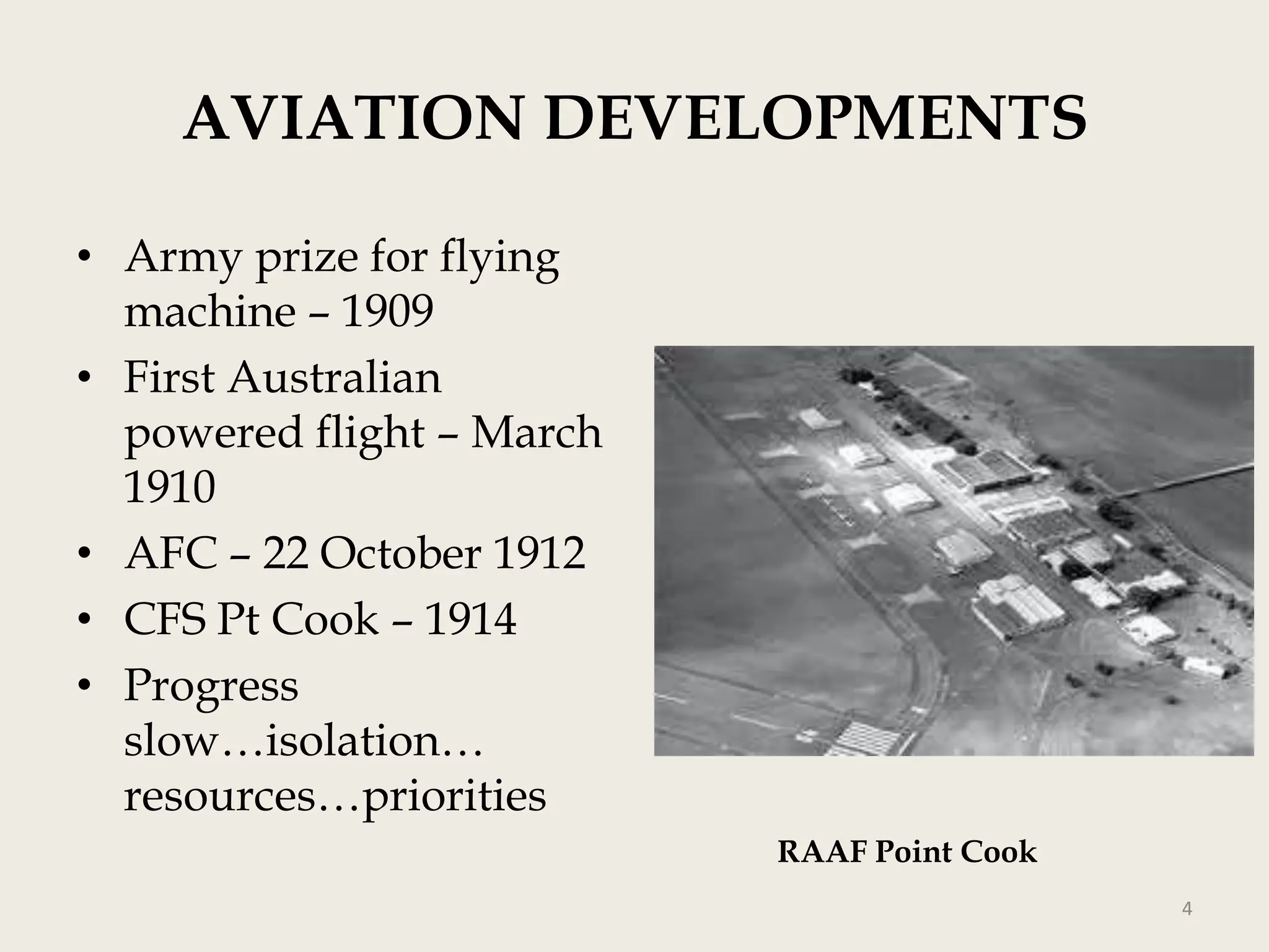 AVIATION DEVELOPMENTS
• Army prize for flying
machine – 1909
• First Australian
powered flight – March
1910
• AFC – 22 October 1912
• CFS Pt Cook – 1914
• Progress
slow…isolation…
resources…priorities
RAAF Point Cook
4

 
