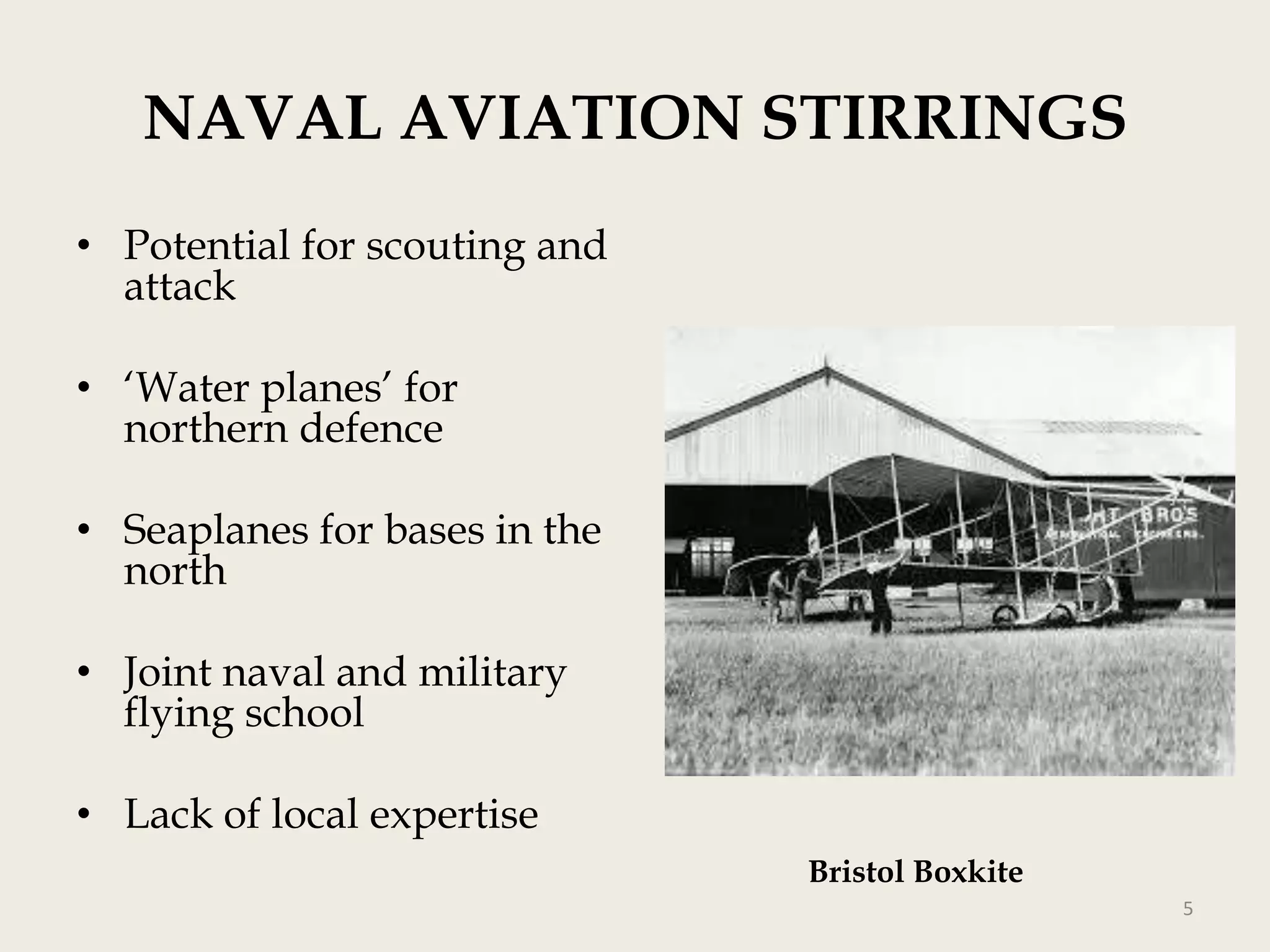 NAVAL AVIATION STIRRINGS
• Potential for scouting and
attack
• „Water planes‟ for
northern defence

• Seaplanes for bases in the
north
• Joint naval and military
flying school
• Lack of local expertise
Bristol Boxkite
5

 