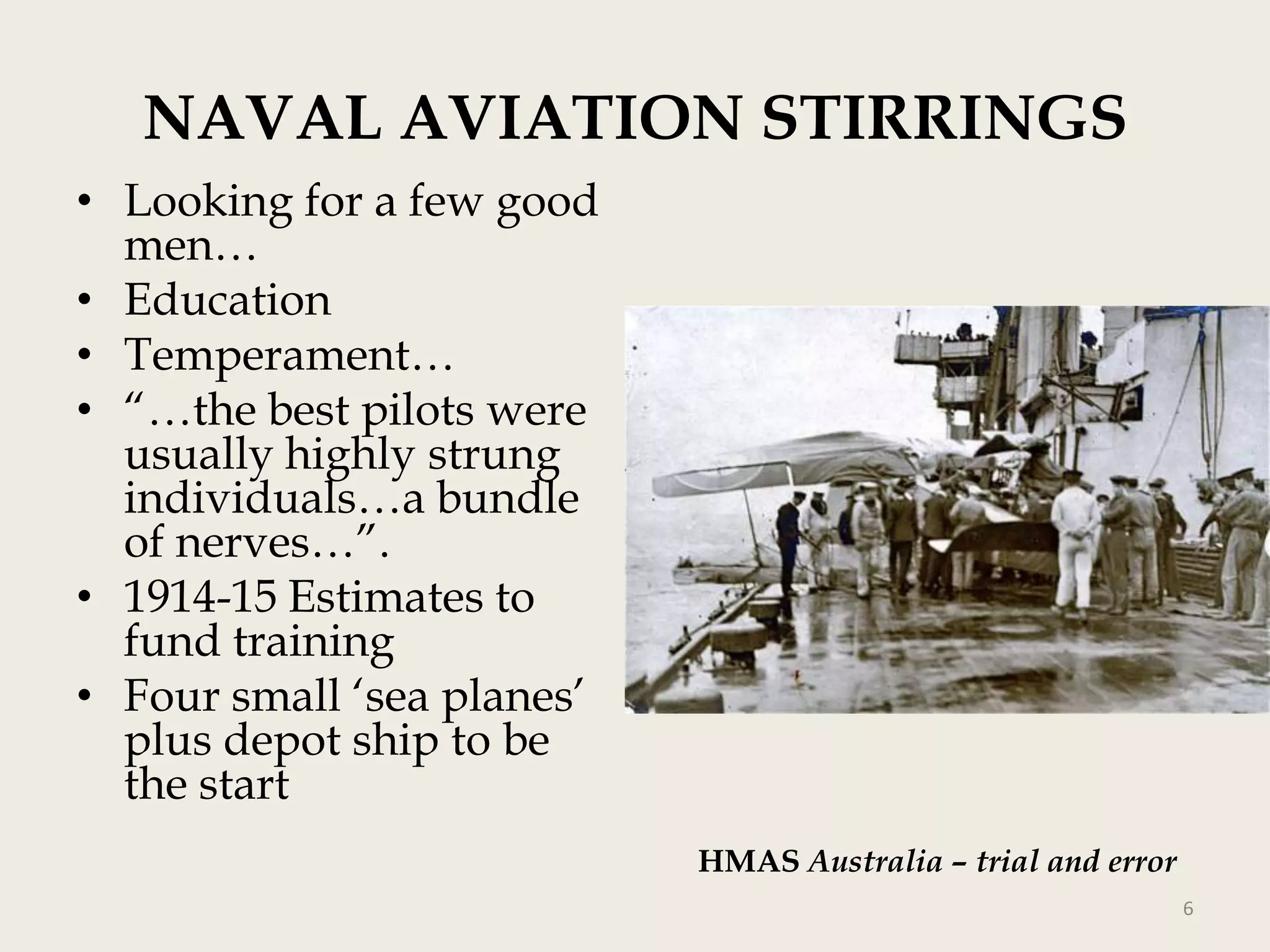 NAVAL AVIATION STIRRINGS
• Looking for a few good
men…
• Education
• Temperament…
• “…the best pilots were
usually highly strung
individuals…a bundle
of nerves…”.
• 1914-15 Estimates to
fund training
• Four small „sea planes‟
plus depot ship to be
the start
HMAS Australia – trial and error
6

 