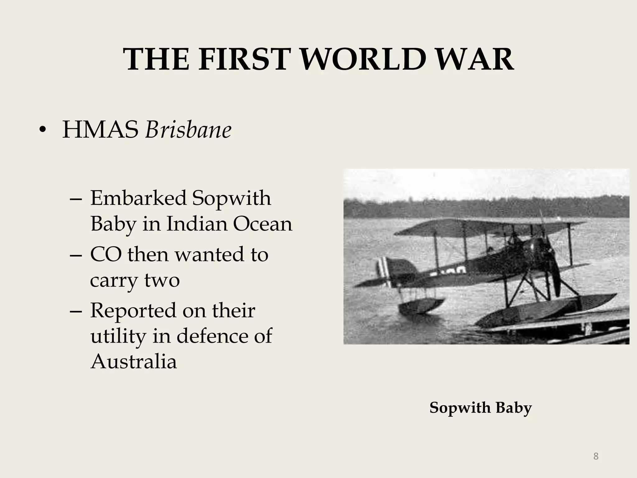 THE FIRST WORLD WAR
• HMAS Brisbane
– Embarked Sopwith
Baby in Indian Ocean
– CO then wanted to
carry two
– Reported on their
utility in defence of
Australia
Sopwith Baby
8

 