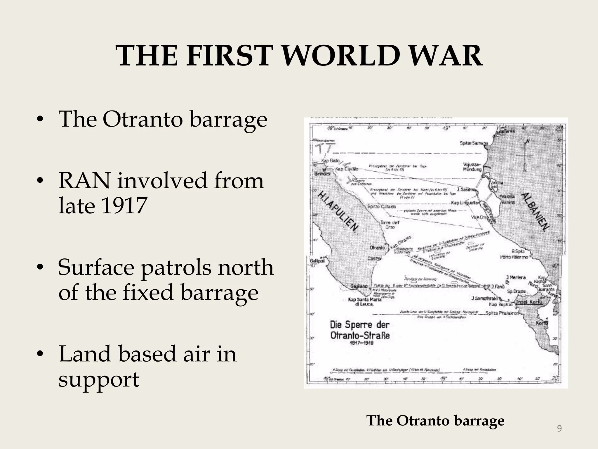 THE FIRST WORLD WAR
• The Otranto barrage
• RAN involved from
late 1917

• Surface patrols north
of the fixed barrage
• Land based air in
support
The Otranto barrage

9

 