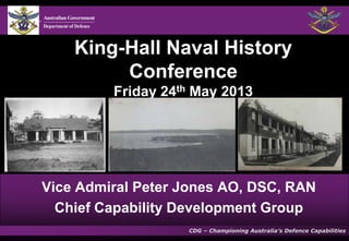 King-Hall Naval History
Conference
Friday 24th May 2013

Vice Admiral Peter Jones AO, DSC, RAN
Chief Capability Development Group
CDG – Championing Australia’s Defence Capabilities

 