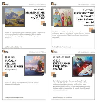 MEMLEKETİME
DÜŞSEL
YOLCULUK
14 - 20 EKİM
21- 27 EKİM
BOĞAZIN
PERİLERİ
RESİM SERGİSİ
Ressam Ali İhsan Akdemir memleketine olan özlemini ve duygularını,
memleketinin kendisini etkileyen doğal güzelliklerini tuvaline
yansıtmaktadır. Ayrıca yaptığı portre eserlerde sergide yer
almaktadır.
Kadıköy Belediyesi Katkılarıyla
İstanbul ve boğazın en güzel hallerinin yer aldığı sergi siz
sanatseverlerle buluşuyor.
Kadıköy Belediyesi’nin Katkılarıyla
Zekeriya Malkoç
Fulya Kement
Sergi	 KKM Sanat Galerisi - A Salonu
Sergi	 KKM Sanat Galerisi - A Salonu
Küçük Mucizeler Dükkanı’nın özel tasarım ve el yapımı
ürünlerinin, dekoratif ahşap ve cam boyama, kanaviçe, mefruşat
(yastık, önlük) dekoratif sanat ürünlerinin yer aldığı sergisine
davetlisiniz.
Kadıköy Belediyesi’nin Katkılarıyla
28 EKİM – 03 KASIM
ÖNCÜ
KADINLARIMIZ
PROJE RESİM
SERGİSİ
21- 27 EKİM
KÜÇÜK MUCİZELER
DÜKKANI EL
YAPIMI ÜRÜNLER
SERGİSİ
Beş yıldan beri süregelen 40 ressam tarafından 50 eserle
oluşturulan “Öncü Kadınlarımız” konsept sergisi tarihimize
isimlerini altın harflerle yazdırmış, ilklere öncülük etmiş
kadınlarımızın usta sanatçılar tarafından yeniden yorumlanarak
özgün teknikleriyle resmedildiği bir projedir. Sizleri bu görsel
sunuma davet ediyoruz.
Kadıköy Belediyesi’nin Katkılarıyla
Sergi	 KKM Sanat Galerisi - A Salonu
Sergi	 KKM Sanat Galerisi - B Salonu
 
