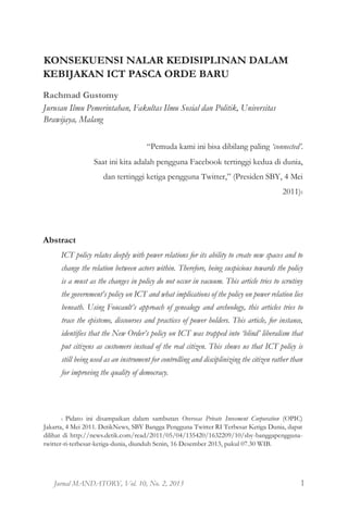 Jurnal MANDATORY, Vol. 10, No. 2, 2013 1
KONSEKUENSI NALAR KEDISIPLINAN DALAM
KEBIJAKAN ICT PASCA ORDE BARU
Rachmad Gustomy
Jurusan Ilmu Pemerintahan, Fakultas Ilmu Sosial dan Politik, Universitas
Brawijaya, Malang
“Pemuda kami ini bisa dibilang paling ‘connected’.
Saat ini kita adalah pengguna Facebook tertinggi kedua di dunia,
dan tertinggi ketiga pengguna Twitter,” (Presiden SBY, 4 Mei
2011)1
Abstract
ICT policy relates deeply with power relations for its ability to create new spaces and to
change the relation between actors within. Therefore, being suspicious towards the policy
is a must as the changes in policy do not occur in vacuum. This article tries to scrutiny
the government’s policy on ICT and what implications of the policy on power relation lies
beneath. Using Foucault’s approach of genealogy and archeology, this articles tries to
trace the episteme, discourses and practices of power holders. This article, for instance,
identifies that the New Order’s policy on ICT was trapped into ‘blind’ liberalism that
put citizens as customers instead of the real citizen. This shows us that ICT policy is
still being used as an instrument for controlling and disciplinizing the citizen rather than
for improving the quality of democracy.
1 Pidato ini disampaikan dalam sambutan Overseas Private Invesment Corporation (OPIC)
Jakarta, 4 Mei 2011. DetikNews, SBY Bangga Pengguna Twitter RI Terbesar Ketiga Dunia, dapat
dilihat di http://news.detik.com/read/2011/05/04/135420/1632209/10/sby-banggapengguna-
twitter-ri-terbesar-ketiga-dunia, diunduh Senin, 16 Desember 2013, pukul 07.30 WIB.
 