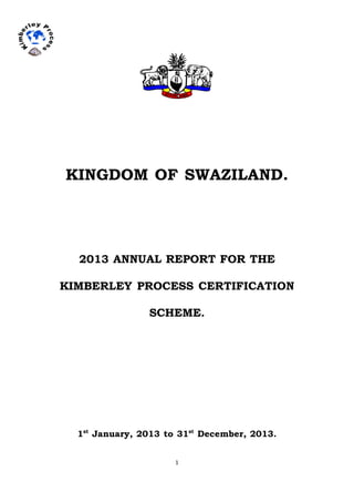 1	
  	
  
KINGDOM OF SWAZILAND.
2013 ANNUAL REPORT FOR THE
KIMBERLEY PROCESS CERTIFICATION
SCHEME.
1st
January, 2013 to 31st
December, 2013.
 