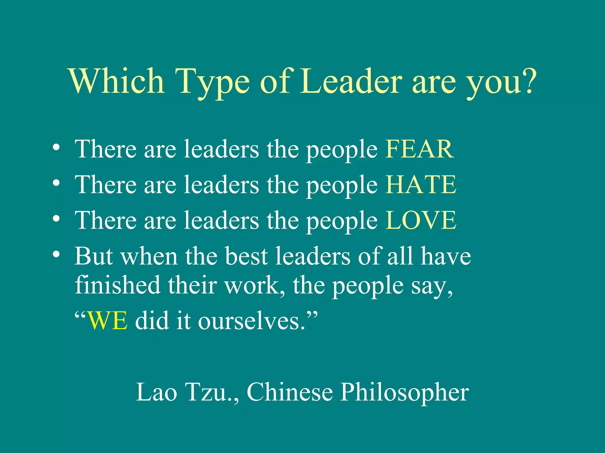 Which Type of Leader are you?
•   There are leaders the people FEAR
•   There are leaders the people HATE
•   There are leaders the people LOVE
•   But when the best leaders of all have
    finished their work, the people say,
    “WE did it ourselves.”

         Lao Tzu., Chinese Philosopher
 