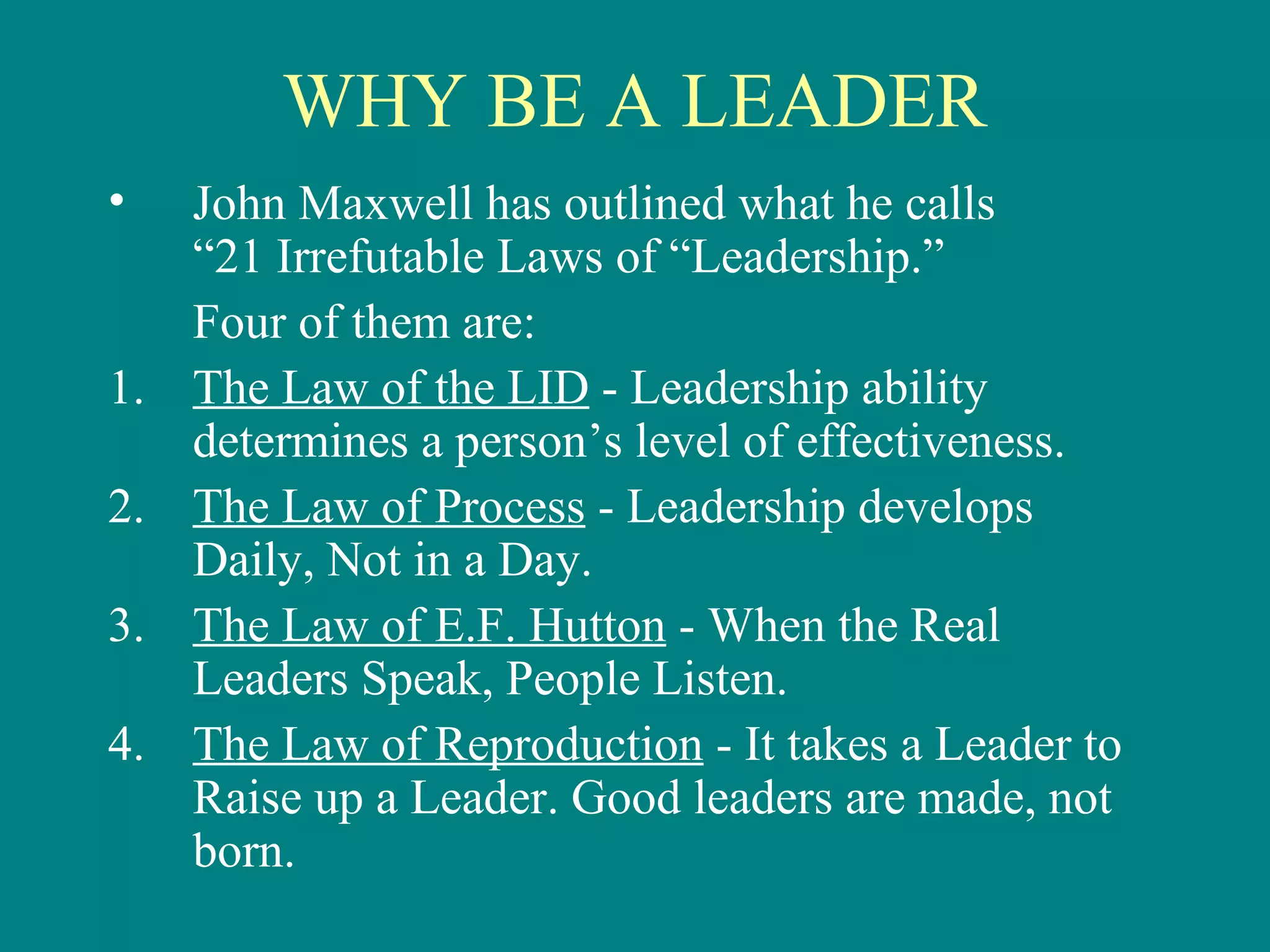 WHY BE A LEADER
•    John Maxwell has outlined what he calls
     “21 Irrefutable Laws of “Leadership.”
     Four of them are:
1.   The Law of the LID - Leadership ability
     determines a person’s level of effectiveness.
2.   The Law of Process - Leadership develops
     Daily, Not in a Day.
3.   The Law of E.F. Hutton - When the Real
     Leaders Speak, People Listen.
4.   The Law of Reproduction - It takes a Leader to
     Raise up a Leader. Good leaders are made, not
     born.
 