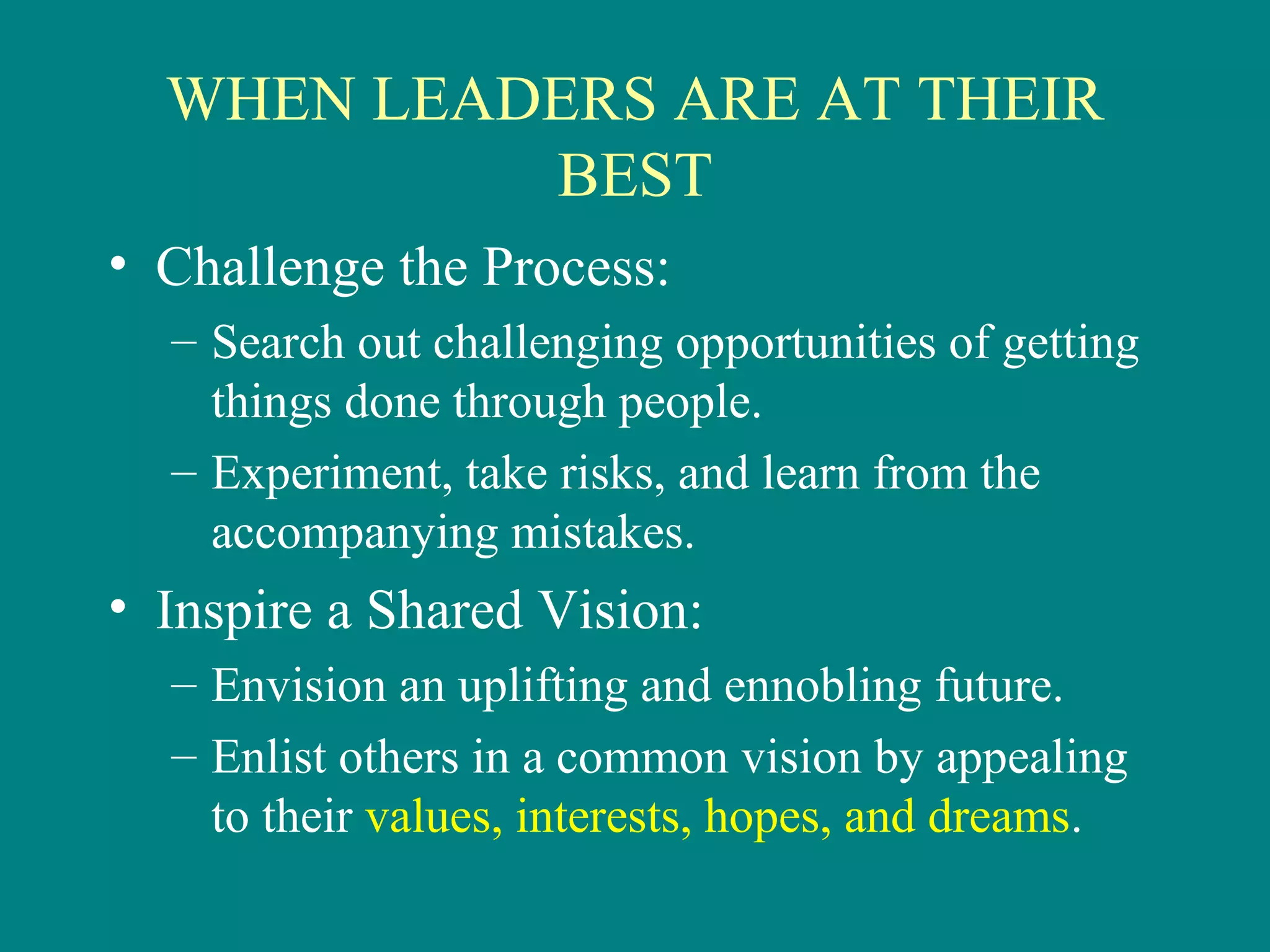 WHEN LEADERS ARE AT THEIR
           BEST
• Challenge the Process:
  – Search out challenging opportunities of getting
    things done through people.
  – Experiment, take risks, and learn from the
    accompanying mistakes.
• Inspire a Shared Vision:
  – Envision an uplifting and ennobling future.
  – Enlist others in a common vision by appealing
    to their values, interests, hopes, and dreams.
 