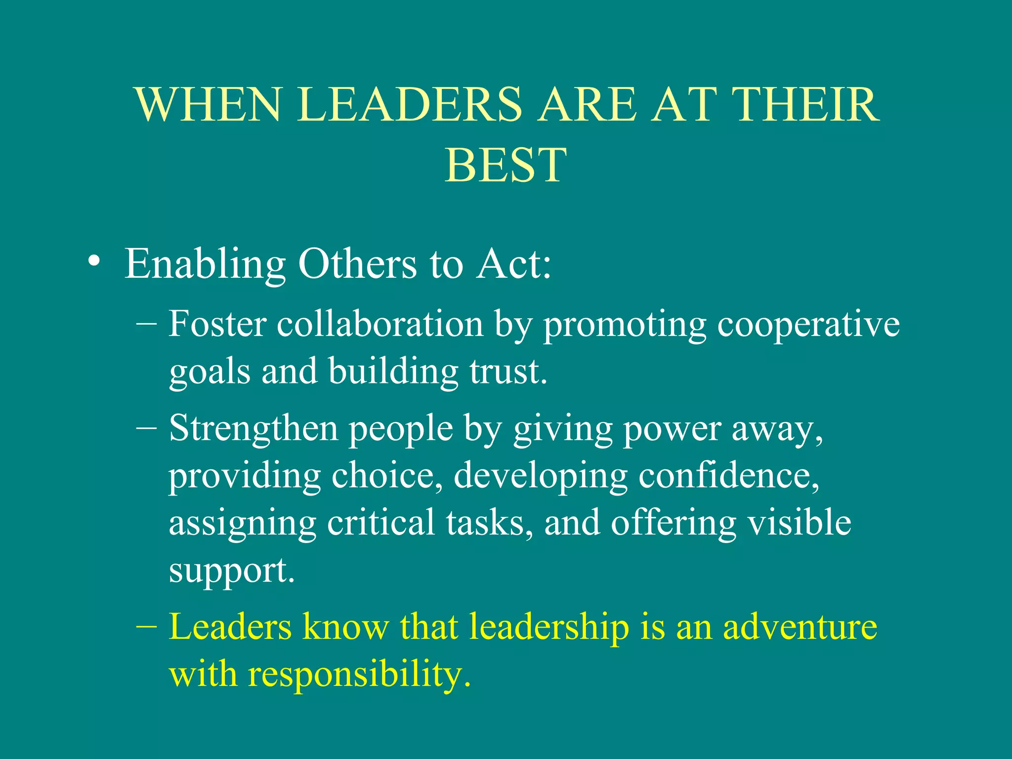 WHEN LEADERS ARE AT THEIR
           BEST
• Enabling Others to Act:
  – Foster collaboration by promoting cooperative
    goals and building trust.
  – Strengthen people by giving power away,
    providing choice, developing confidence,
    assigning critical tasks, and offering visible
    support.
  – Leaders know that leadership is an adventure
    with responsibility.
 