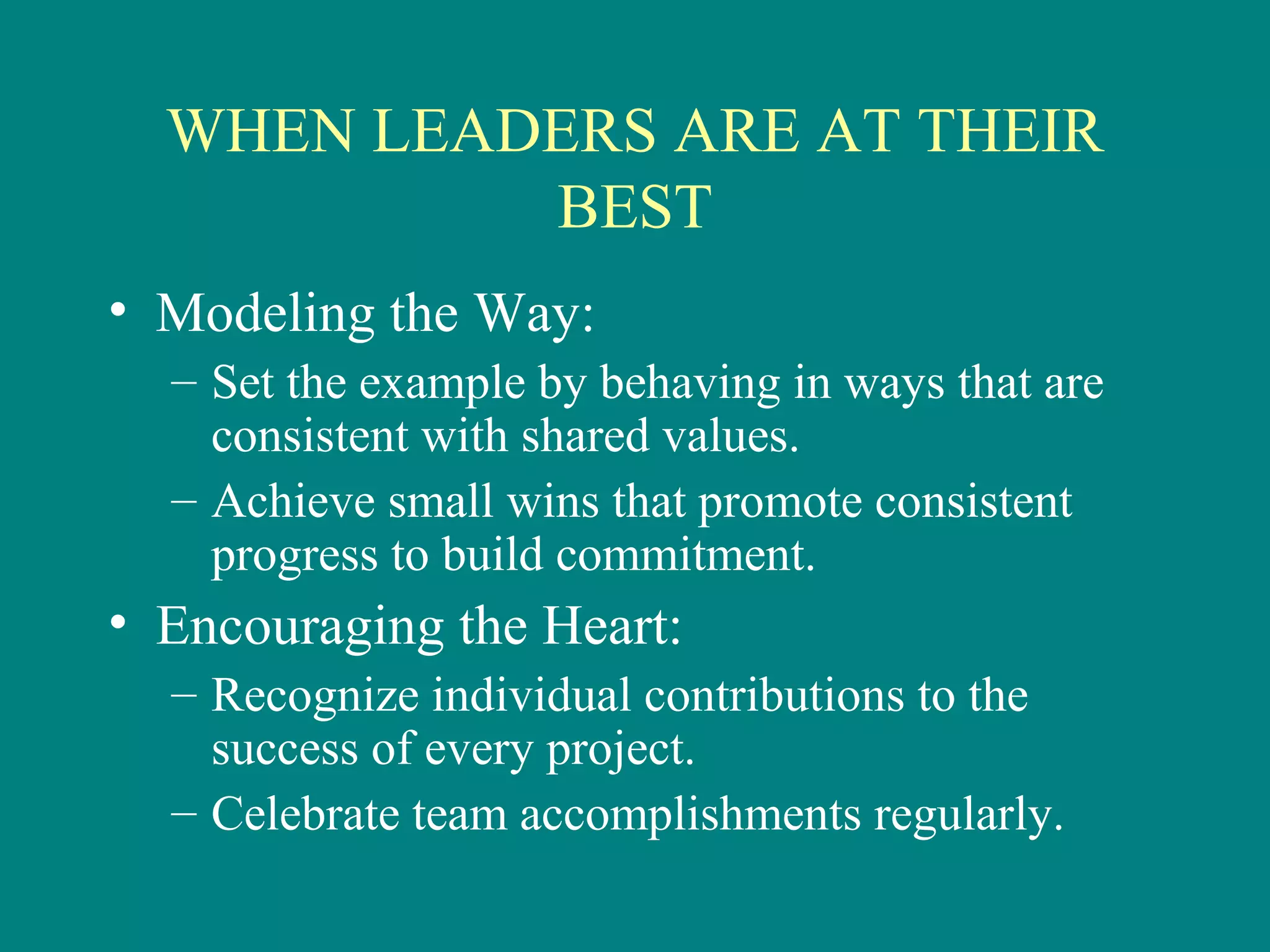 WHEN LEADERS ARE AT THEIR
           BEST
• Modeling the Way:
  – Set the example by behaving in ways that are
    consistent with shared values.
  – Achieve small wins that promote consistent
    progress to build commitment.
• Encouraging the Heart:
  – Recognize individual contributions to the
    success of every project.
  – Celebrate team accomplishments regularly.
 