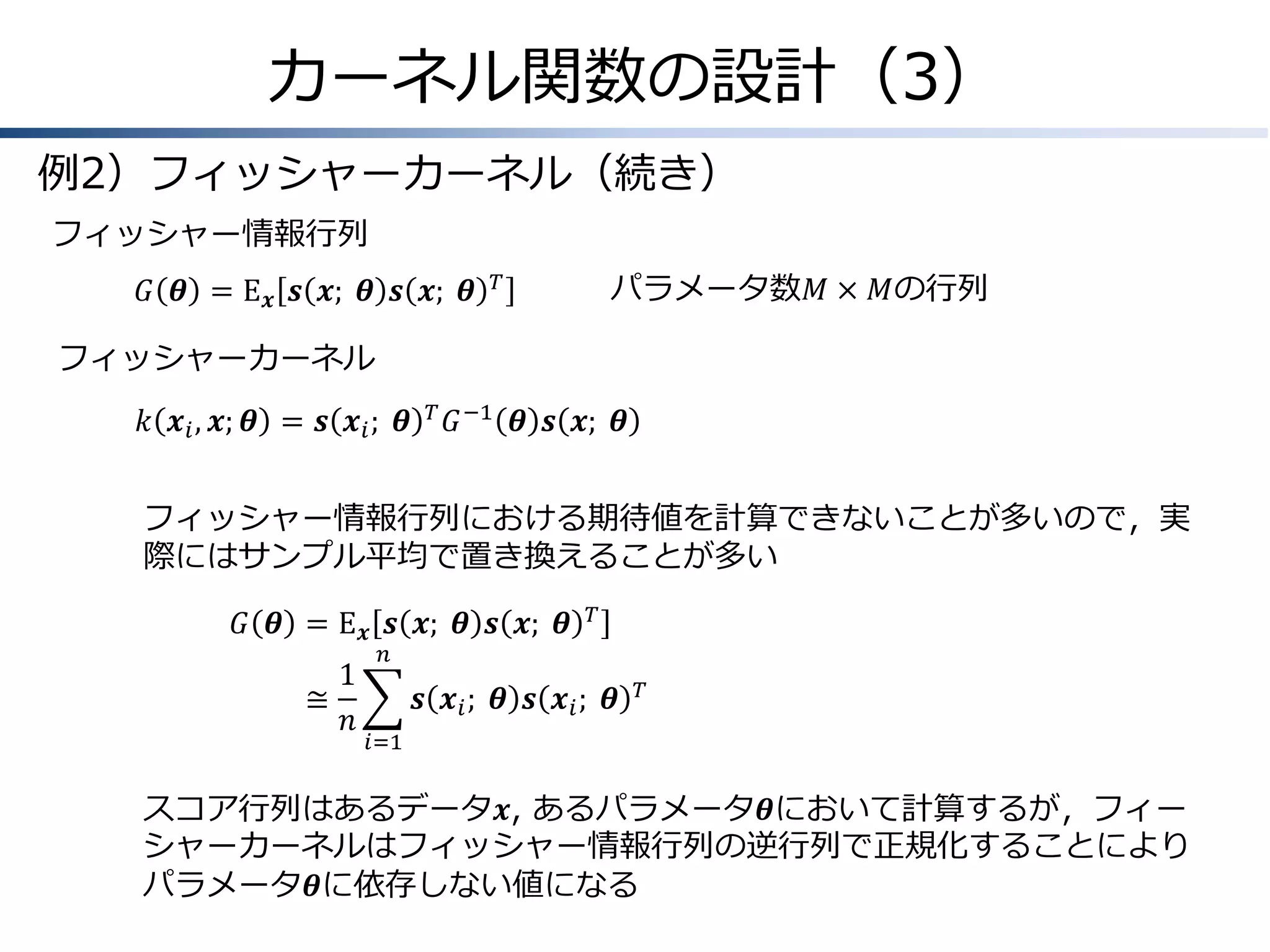 カーネル関数の設計（3）
例2）フィッシャーカーネル（続き）
フィッシャー情報行列
𝐺 𝜽 = E 𝒙 𝒔 𝒙; &𝜽 𝒔 𝒙; &𝜽

パラメータ数𝑀 × 𝑀の行列

𝑇

フィッシャーカーネル
𝑘 𝒙 𝑖 , 𝒙; 𝜽 = 𝒔 𝒙 𝑖 ; &𝜽

𝑇

𝐺 −1 𝜽 𝒔 𝒙; &𝜽

フィッシャー情報行列における期待値を計算できないことが多いので，実
際にはサンプル平均で置き換えることが多い
𝐺 𝜽 &= E 𝒙 𝒔 𝒙; &𝜽 𝒔 𝒙; &𝜽
≅
&

1
𝑛

𝑇

𝑛

𝒔 𝒙 𝑖 ; &𝜽 𝒔 𝒙 𝑖 ; &𝜽

𝑇

𝑖=1

スコア行列はあるデータ𝒙, あるパラメータ𝜽において計算するが，フィー
シャーカーネルはフィッシャー情報行列の逆行列で正規化することにより
パラメータ𝜽に依存しない値になる

 